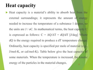 Heat capacity
 Heat capacity is a material’s ability to absorb heat from the
external surroundings; it represents the amount of energy
needed to increase the temperature of a substance 1 degree, so
the units are J / oC. In mathematical terms, the heat capacity C
is expressed as follows: C = ΔQ/ΔT = dQ/dT [J/deg] Where
dQ is the energy required to produce a dT temperature change.
Ordinarily, heat capacity is specified per mole of material (e.g.,
J/mol-K, or cal/mol-K). Table below give the heat capacity of
some materials. When the temperature is increased, the kinetic
energy of the particles in the material changes. 7
 