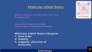 Molecular orbital theory
Molecular orbital theory describes covalent bond in terms
of molecular orbital
Atomic orbital = Orbital of only one atom
Molecular orbital = Orbital of the entire molecule
Molecular orbital theory interprets
1. bond order
2. stability
3. magnetic character of
molecules
 
