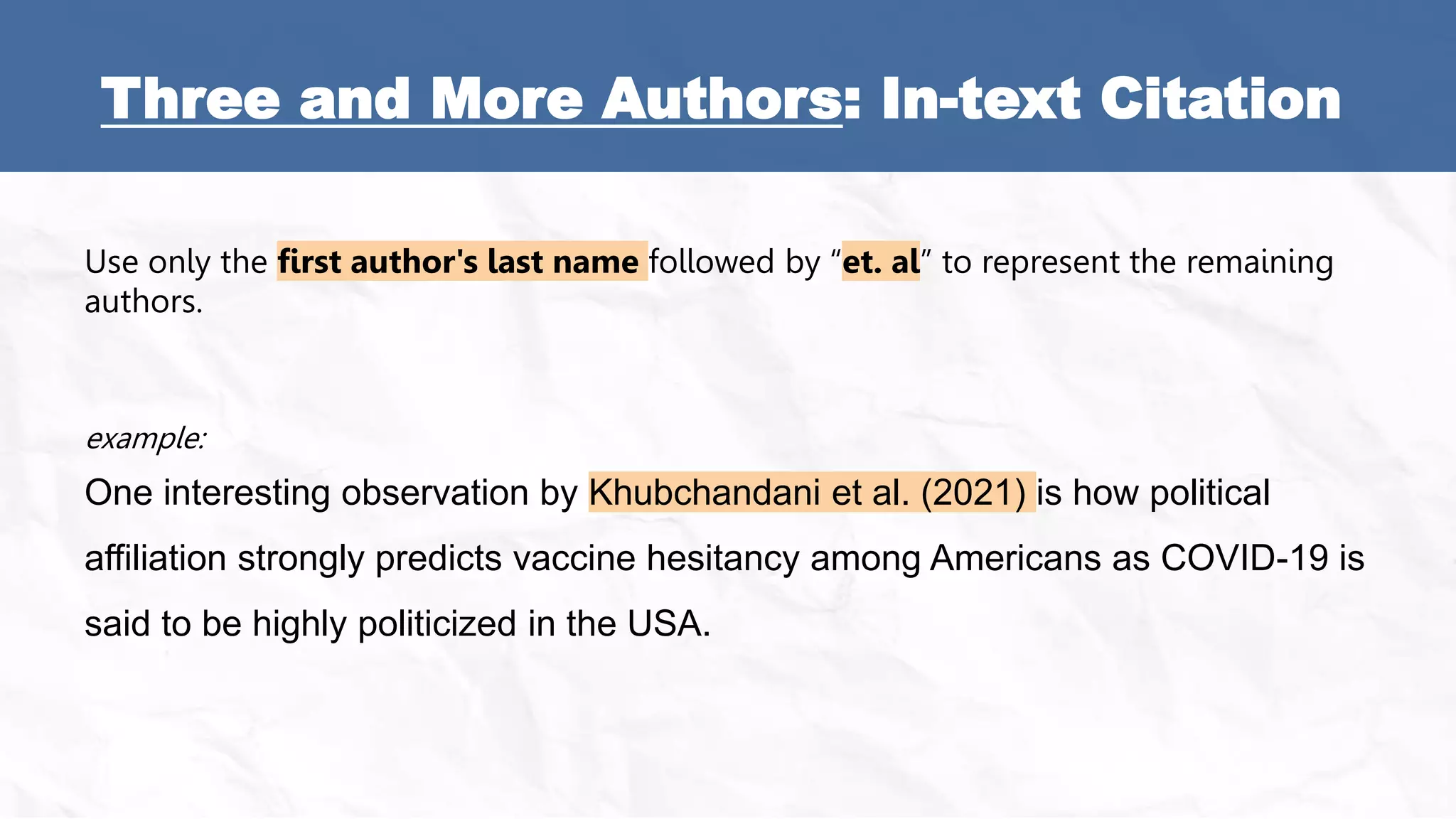 Three and More Authors: In-text Citation
Use only the first author's last name followed by “et. al” to represent the remaining
authors.
example:
One interesting observation by Khubchandani et al. (2021) is how political
affiliation strongly predicts vaccine hesitancy among Americans as COVID-19 is
said to be highly politicized in the USA.
 