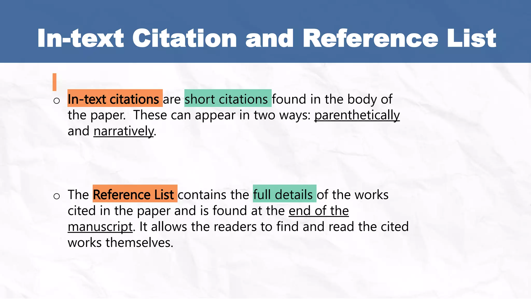In-text Citation and Reference List
o In-text citations are short citations found in the body of
the paper. These can appear in two ways: parenthetically
and narratively.
o The Reference List contains the full details of the works
cited in the paper and is found at the end of the
manuscript. It allows the readers to find and read the cited
works themselves.
 