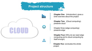 Chapter Two (Cloud computing):
presents cloud
Chapter Four (Why do we need edge
computing and is cloud computing by
itself enough)
Chapter One (Introduction): gives a
brief overview about the project
Chapter three (edge computing):
presents edge
Chapter five: concludes the whole
project
Project structure
 
