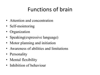 Functions of brain
• Attention and concentration
• Self-mointoring
• Organization
• Speaking(expressive language)
• Motor planning and initiation
• Awareness of abilities and limitations
• Personality
• Mental flexibility
• Inhibition of behaviour
 