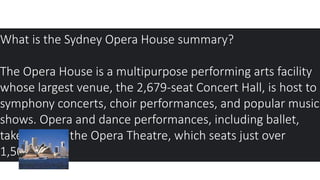 What is the Sydney Opera House summary?
The Opera House is a multipurpose performing arts facility
whose largest venue, the 2,679-seat Concert Hall, is host to
symphony concerts, choir performances, and popular music
shows. Opera and dance performances, including ballet,
take place in the Opera Theatre, which seats just over
1,500.
 