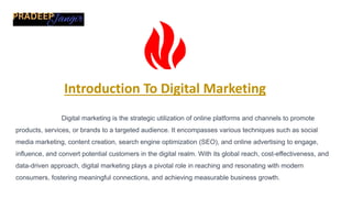 Introduction To Digital Marketing
Digital marketing is the strategic utilization of online platforms and channels to promote
products, services, or brands to a targeted audience. It encompasses various techniques such as social
media marketing, content creation, search engine optimization (SEO), and online advertising to engage,
influence, and convert potential customers in the digital realm. With its global reach, cost-effectiveness, and
data-driven approach, digital marketing plays a pivotal role in reaching and resonating with modern
consumers, fostering meaningful connections, and achieving measurable business growth.
 