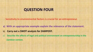 a) With an appropriate example explain the relevance of the statement.
b) Carry out a SWOT analysis for ZAMPOST.
c) Describe the effects of legal and political environment on entrepreneurship in the
Zambian context.
Sensitivity to environmental factors is crucial for an entrepreneur.
 