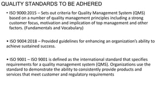 QUALITY STANDARDS TO BE ADHERED
• ISO 9000:2015 – Sets out criteria for Quality Management System (QMS)
based on a number of quality management principles including a strong
customer focus, motivation and implication of top management and other
factors. (Fundamentals and Vocabulary)
• ISO 9004:2018 – Provided guidelines for enhancing an organization’s ability to
achieve sustained success.
• ISO 9001 – ISO 9001 is defined as the international standard that specifies
requirements for a quality management system (QMS). Organizations use the
standard to demonstrate the ability to consistently provide products and
services that meet customer and regulatory requirements
 