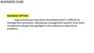 BUSINESS CASE
BUSINESS OPTION
large warehouses have been developed which is difficult to
manage their processes. Warehouse management systems have been
introduced and gain the spotlight in the industry to solve these
problems
 