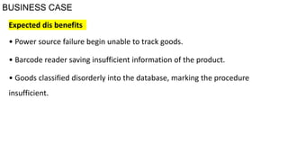 BUSINESS CASE
Expected dis benefits
• Power source failure begin unable to track goods.
• Barcode reader saving insufficient information of the product.
• Goods classified disorderly into the database, marking the procedure
insufficient.
 