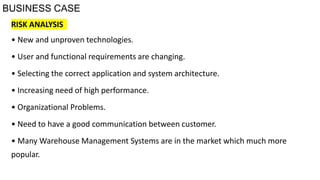 BUSINESS CASE
RISK ANALYSIS
• New and unproven technologies.
• User and functional requirements are changing.
• Selecting the correct application and system architecture.
• Increasing need of high performance.
• Organizational Problems.
• Need to have a good communication between customer.
• Many Warehouse Management Systems are in the market which much more
popular.
 
