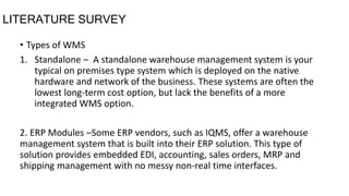 LITERATURE SURVEY
• Types of WMS
1. Standalone – A standalone warehouse management system is your
typical on premises type system which is deployed on the native
hardware and network of the business. These systems are often the
lowest long-term cost option, but lack the benefits of a more
integrated WMS option.
2. ERP Modules –Some ERP vendors, such as IQMS, offer a warehouse
management system that is built into their ERP solution. This type of
solution provides embedded EDI, accounting, sales orders, MRP and
shipping management with no messy non-real time interfaces.
 