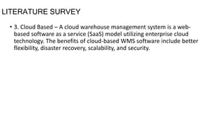 LITERATURE SURVEY
• 3. Cloud Based – A cloud warehouse management system is a web-
based software as a service (SaaS) model utilizing enterprise cloud
technology. The benefits of cloud-based WMS software include better
flexibility, disaster recovery, scalability, and security.
 