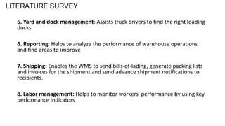 LITERATURE SURVEY
5. Yard and dock management: Assists truck drivers to find the right loading
docks
6. Reporting: Helps to analyze the performance of warehouse operations
and find areas to improve
7. Shipping: Enables the WMS to send bills-of-lading, generate packing lists
and invoices for the shipment and send advance shipment notifications to
recipients.
8. Labor management: Helps to monitor workers' performance by using key
performance indicators
 