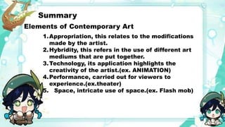 Summary
Elements of Contemporary Art
1.Appropriation, this relates to the modifications
made by the artist.
2.Hybridity, this refers in the use of different art
mediums that are put together.
3.Technology, its application highlights the
creativity of the artist.(ex. ANIMATION)
4.Performance, carried out for viewers to
experience.(ex.theater)
5. Space, intricate use of space.(ex. Flash mob)
 