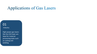 01
Industry
High-power gas lasers
like the CO2 laser are
ideal for material
processing tasks such
as cutting and
welding.
02
Medicine
gas lasers are used for
a variety of
procedures including
laser surgery, skin
treatments, and eye
surgery.
03
Scientific Research
They are used in
spectroscopy,
holography, and even in
large-scale experiments
like particle
acceleration.
04
Telecommunications
Some gas lasers,
especially helium-neon
lasers, are used in fiber-
optic communication
systems.
 