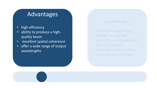 Advantages
• high efficiency
• ability to produce a high-
quality beam
• excellent spatial coherence
• offer a wide range of output
wavelengths
Disadvantagses
• they often require high
voltages to operate
• gas refill can be expensive
and complicated.
• some gases used in these
lasers can be hazardous.
 