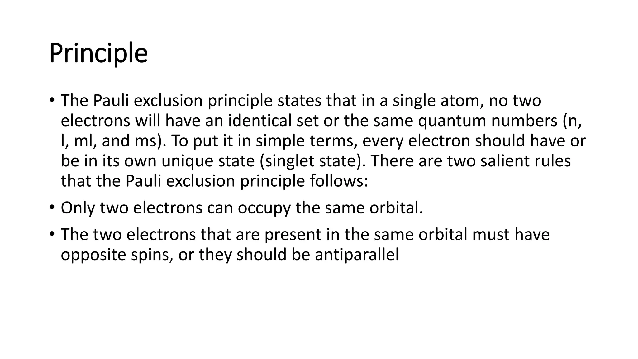 Principle
• The Pauli exclusion principle states that in a single atom, no two
electrons will have an identical set or the same quantum numbers (n,
l, ml, and ms). To put it in simple terms, every electron should have or
be in its own unique state (singlet state). There are two salient rules
that the Pauli exclusion principle follows:
• Only two electrons can occupy the same orbital.
• The two electrons that are present in the same orbital must have
opposite spins, or they should be antiparallel
 