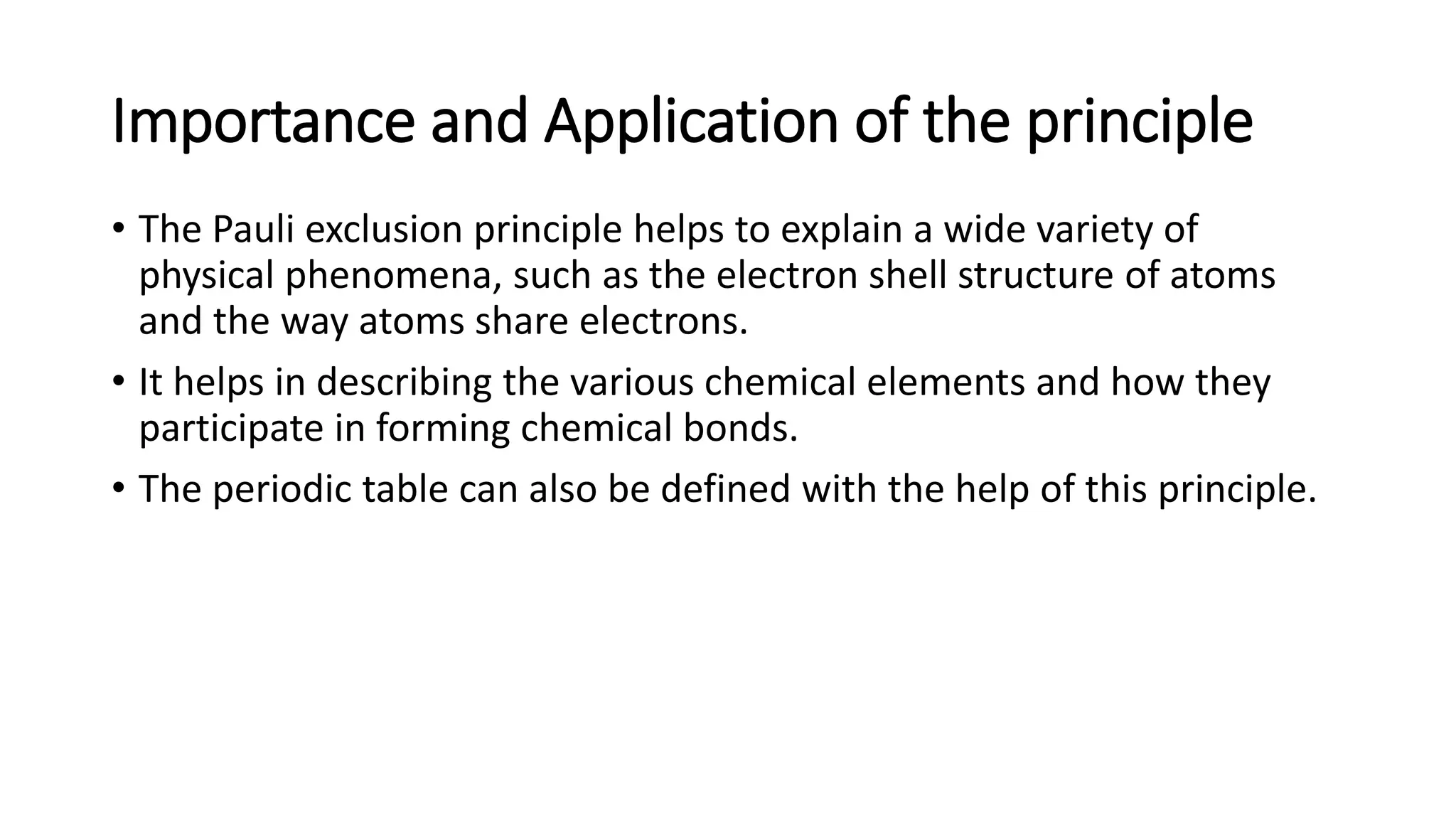 Importance and Application of the principle
• The Pauli exclusion principle helps to explain a wide variety of
physical phenomena, such as the electron shell structure of atoms
and the way atoms share electrons.
• It helps in describing the various chemical elements and how they
participate in forming chemical bonds.
• The periodic table can also be defined with the help of this principle.
 
