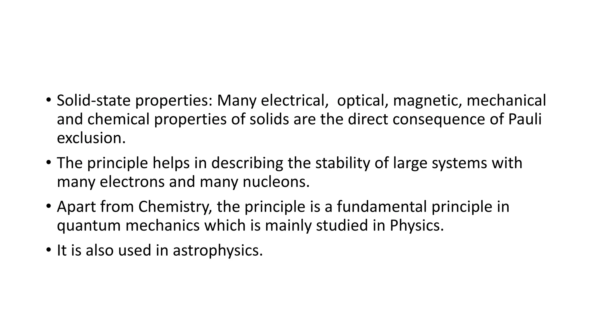 • Solid-state properties: Many electrical, optical, magnetic, mechanical
and chemical properties of solids are the direct consequence of Pauli
exclusion.
• The principle helps in describing the stability of large systems with
many electrons and many nucleons.
• Apart from Chemistry, the principle is a fundamental principle in
quantum mechanics which is mainly studied in Physics.
• It is also used in astrophysics.
 