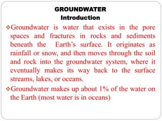 GROUNDWATER
Introduction
Groundwater is water that exists in the pore
spaces and fractures in rocks and sediments
beneath the Earth’s surface. It originates as
rainfall or snow, and then moves through the soil
and rock into the groundwater system, where it
eventually makes its way back to the surface
streams, lakes, or oceans.
Groundwater makes up about 1% of the water on
the Earth (most water is in oceans)
 