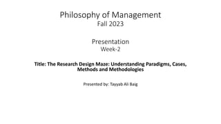 Philosophy of Management
Fall 2023
Presentation
Week-2
Title: The Research Design Maze: Understanding Paradigms, Cases,
Methods and Methodologies
Presented by: Tayyab Ali Baig
 