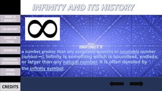 WHAT IS
INFINITY?
ITS HISTORY
EXAMPLES
OTHER
TOPICS
ADDITIONAL
INFORMATION
KINDS OR
TYPES
CREDITS
a number greater than any assignable quantity or countable number
(symbol ∞). Infinity is something which is boundless, endless,
or larger than any natural number. It is often denoted by
the infinity symbol.
 