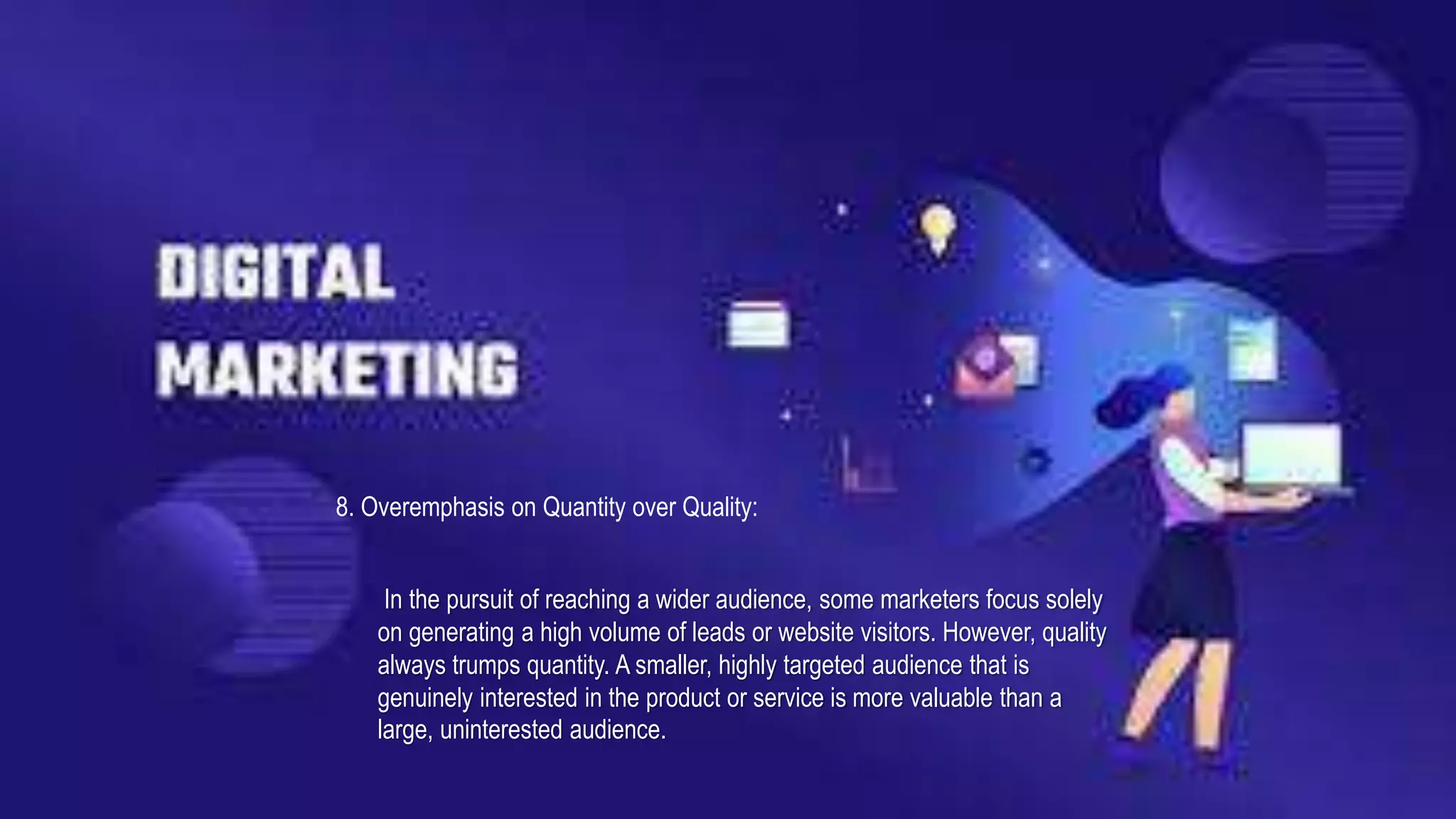 8. Overemphasis on Quantity over Quality:
In the pursuit of reaching a wider audience, some marketers focus solely
on generating a high volume of leads or website visitors. However, quality
always trumps quantity. A smaller, highly targeted audience that is
genuinely interested in the product or service is more valuable than a
large, uninterested audience.
 