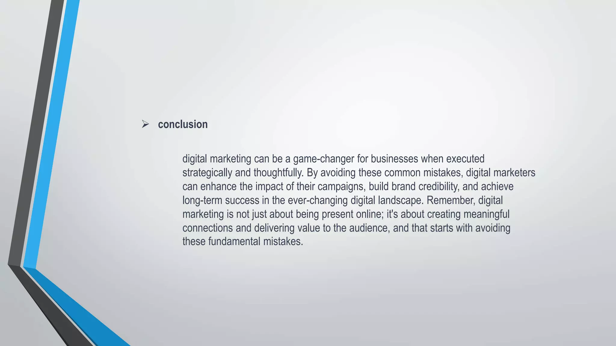  conclusion
digital marketing can be a game-changer for businesses when executed
strategically and thoughtfully. By avoiding these common mistakes, digital marketers
can enhance the impact of their campaigns, build brand credibility, and achieve
long-term success in the ever-changing digital landscape. Remember, digital
marketing is not just about being present online; it's about creating meaningful
connections and delivering value to the audience, and that starts with avoiding
these fundamental mistakes.
 