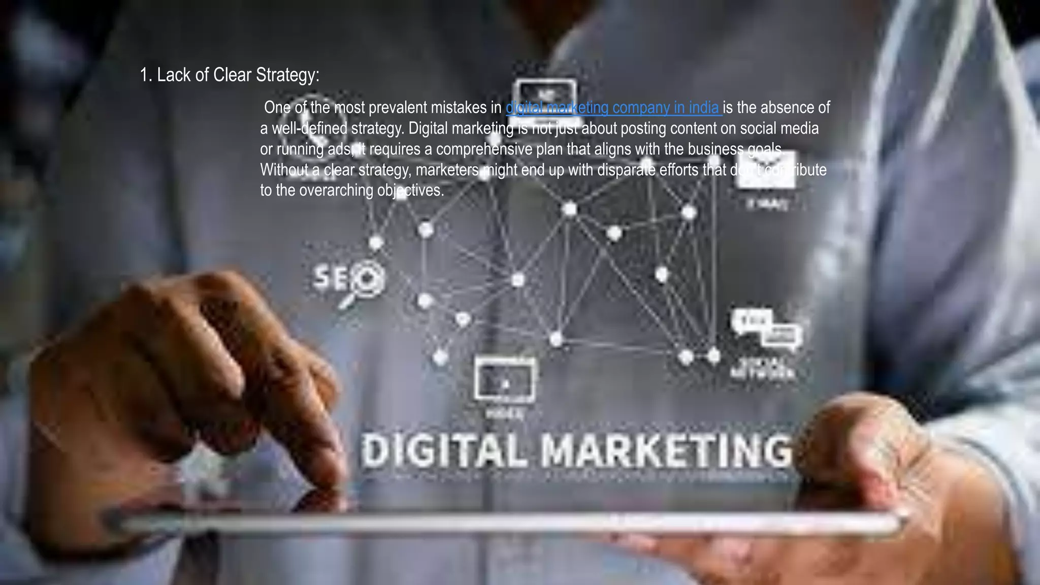 1. Lack of Clear Strategy:
One of the most prevalent mistakes in digital marketing company in india is the absence of
a well-defined strategy. Digital marketing is not just about posting content on social media
or running ads; it requires a comprehensive plan that aligns with the business goals.
Without a clear strategy, marketers might end up with disparate efforts that don’t contribute
to the overarching objectives.
 
