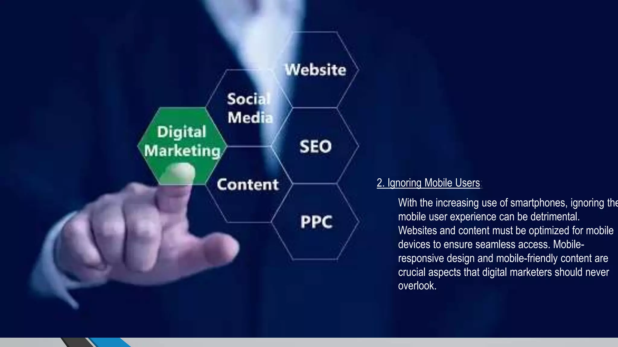 2. Ignoring Mobile Users:
With the increasing use of smartphones, ignoring the
mobile user experience can be detrimental.
Websites and content must be optimized for mobile
devices to ensure seamless access. Mobile-
responsive design and mobile-friendly content are
crucial aspects that digital marketers should never
overlook.
 