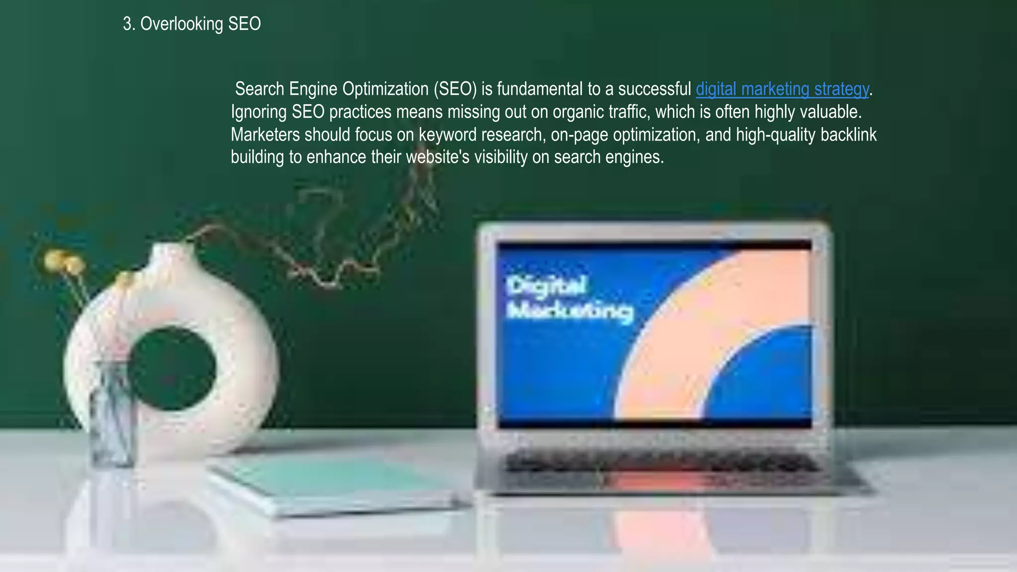 3. Overlooking SEO
Search Engine Optimization (SEO) is fundamental to a successful digital marketing strategy.
Ignoring SEO practices means missing out on organic traffic, which is often highly valuable.
Marketers should focus on keyword research, on-page optimization, and high-quality backlink
building to enhance their website's visibility on search engines.
 