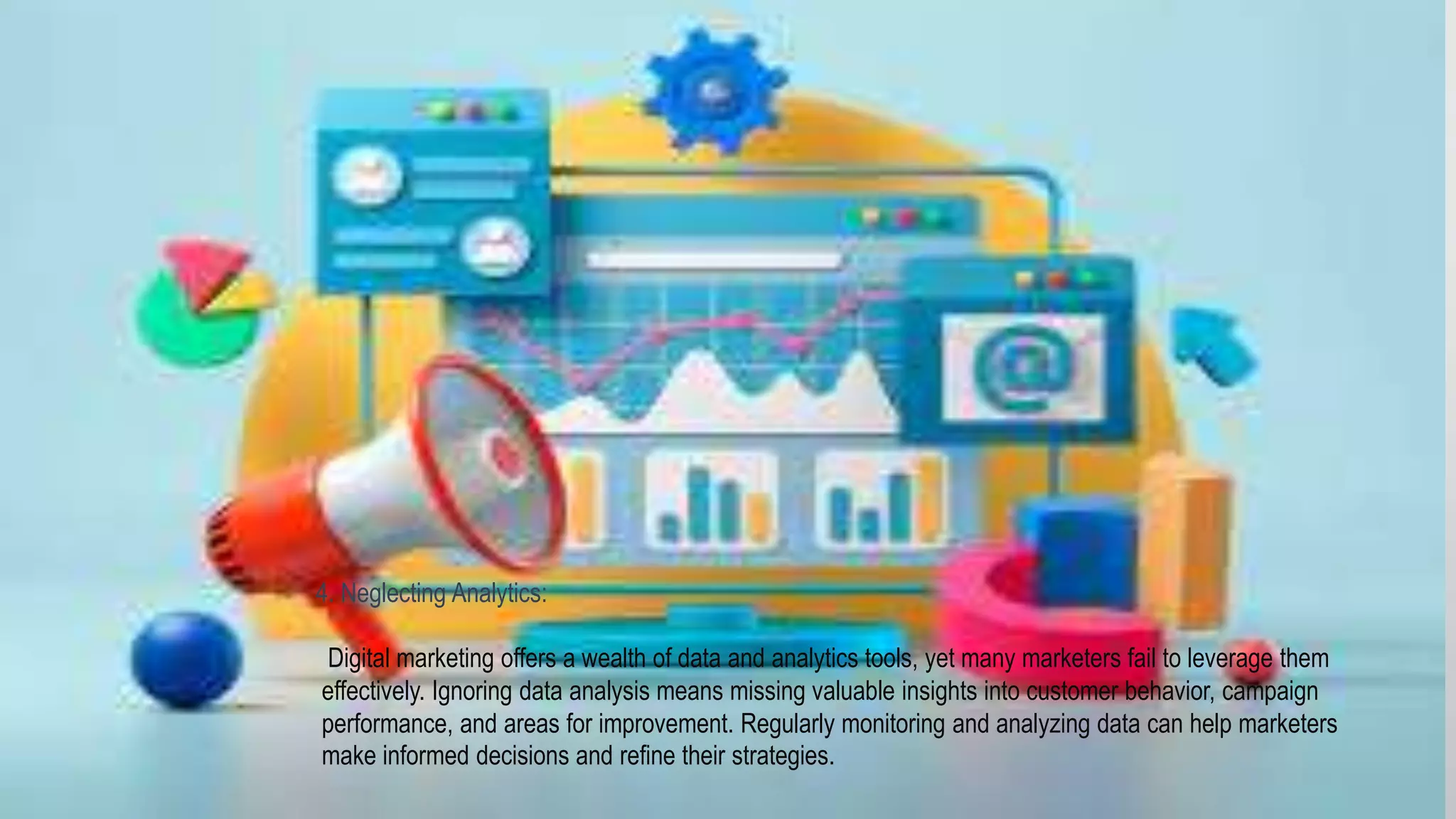 4. Neglecting Analytics:
Digital marketing offers a wealth of data and analytics tools, yet many marketers fail to leverage them
effectively. Ignoring data analysis means missing valuable insights into customer behavior, campaign
performance, and areas for improvement. Regularly monitoring and analyzing data can help marketers
make informed decisions and refine their strategies.
 