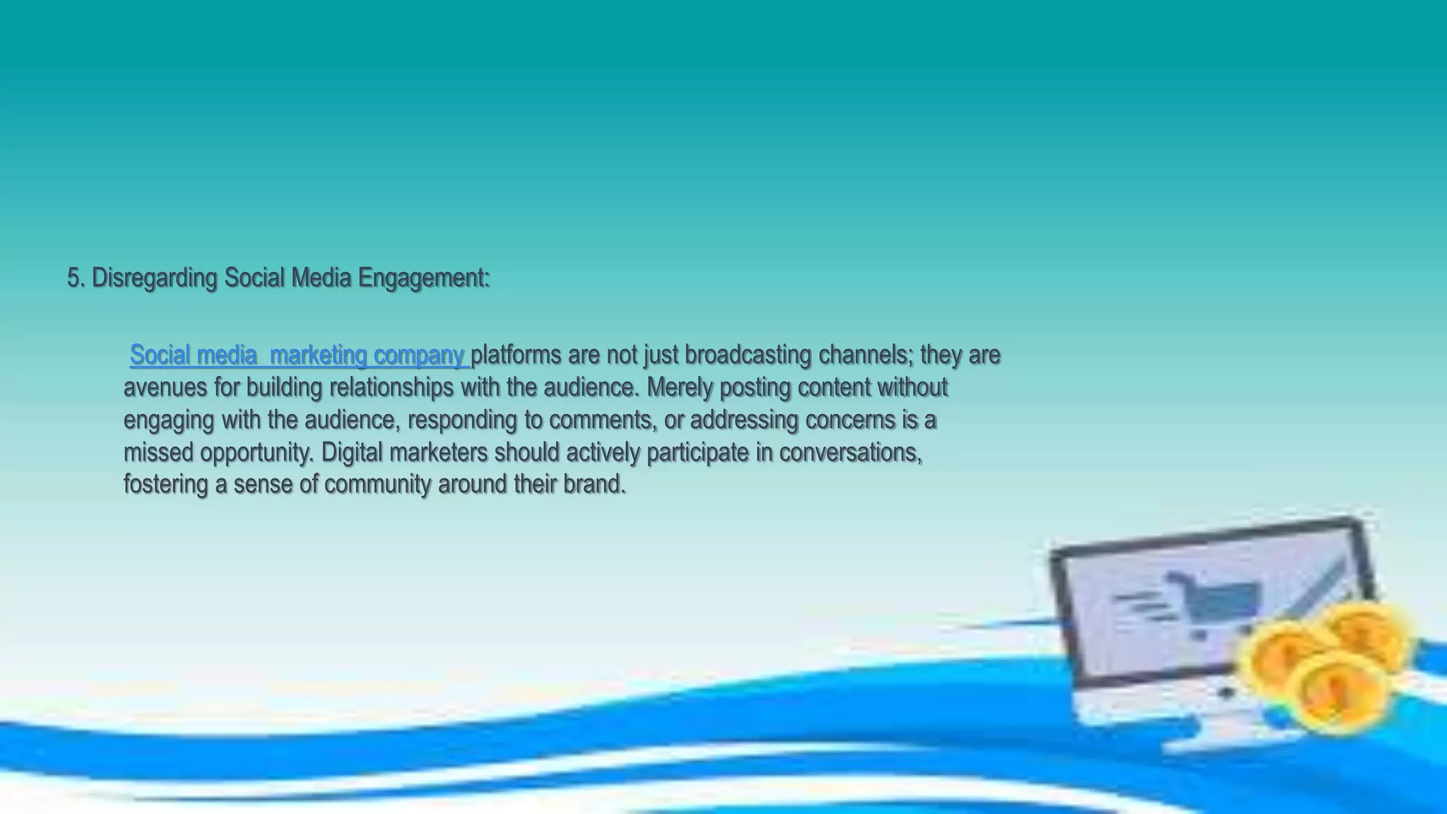 5. Disregarding Social Media Engagement:
Social media marketing company platforms are not just broadcasting channels; they are
avenues for building relationships with the audience. Merely posting content without
engaging with the audience, responding to comments, or addressing concerns is a
missed opportunity. Digital marketers should actively participate in conversations,
fostering a sense of community around their brand.
 
