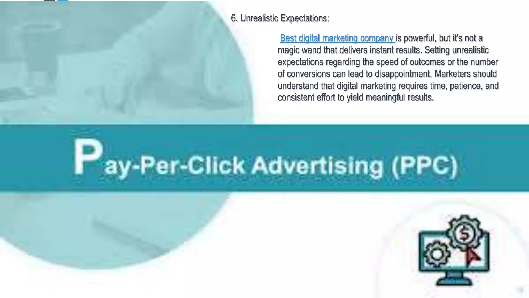 6. Unrealistic Expectations:
Best digital marketing company is powerful, but it's not a
magic wand that delivers instant results. Setting unrealistic
expectations regarding the speed of outcomes or the number
of conversions can lead to disappointment. Marketers should
understand that digital marketing requires time, patience, and
consistent effort to yield meaningful results.
 