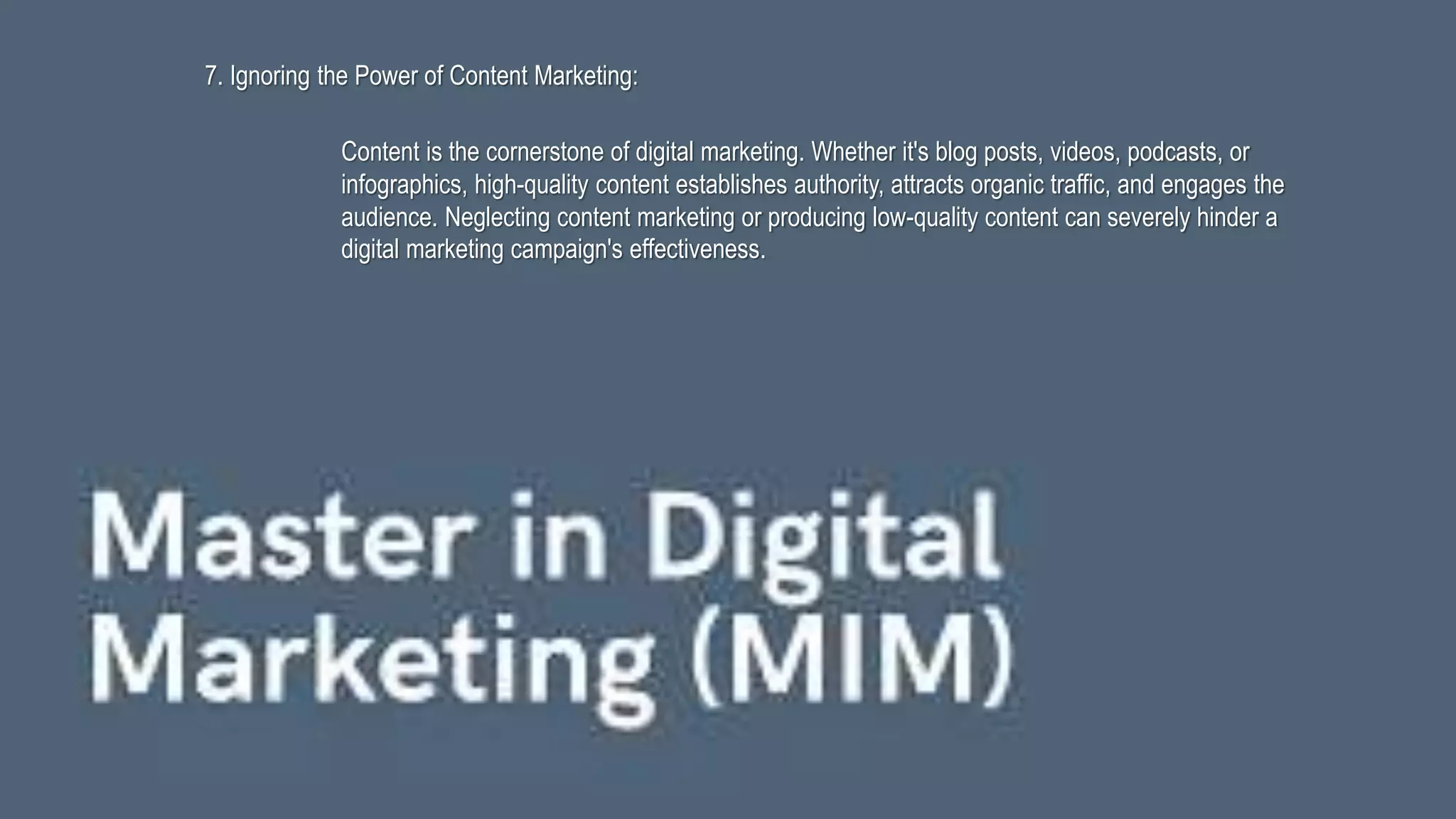 7. Ignoring the Power of Content Marketing:
Content is the cornerstone of digital marketing. Whether it's blog posts, videos, podcasts, or
infographics, high-quality content establishes authority, attracts organic traffic, and engages the
audience. Neglecting content marketing or producing low-quality content can severely hinder a
digital marketing campaign's effectiveness.
 