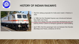 HISTORY OF INDIAN RAILWAYS
• The first railway proposals for India were made in Madras in
1832
• In 1988, the first Shatabdi Express was introduced between
New Delhi and Jhansi
• India's first railway line was named Red Hill Railroad and was
built by Arthur Cotton to transport granite for road-building
• April 1853, the first passenger train ran between Bori Bunder
(Bombay) and Thane, a distance of 34 km
 
