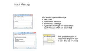 Input Message
We can also Input the Message.
• Goto Data
• Select Data Validation
• Select Input Message
• Type in the message and select 'show
input message when cell is selected
This guides the users to
select from dropdown box
in case they are not aware
 