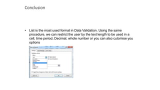 Conclusion
• List is the most used format in Data Validation. Using the same
procedure, we can restrict the user by the text length to be used in a
cell, time period, Decimal, whole number or you can also cutomise you
options
 