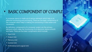 • BASIC COMPONENT OF COMPUTER
A computer device is made up of various elements which help in its
effective functioning and processing. There are five basic components of
the computer which help in making this processing of data easier and
convenient.
By definition, components of a computer system are the primary
elements which make the functioning of an electronic device smooth
and faster. There are five basic components which include:
• Input Unit
• Output Unit
• Memory Unit
• Control Unit
• Arithmetical and Logical Unit
 
