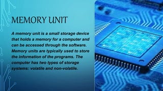 MEMORY UNIT
A memory unit is a small storage device
that holds a memory for a computer and
can be accessed through the software.
Memory units are typically used to store
the information of the programs. The
computer has two types of storage
systems: volatile and non-volatile.
 