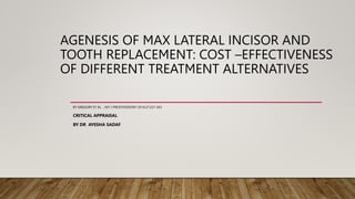 AGENESIS OF MAX LATERAL INCISOR AND
TOOTH REPLACEMENT: COST –EFFECTIVENESS
OF DIFFERENT TREATMENT ALTERNATIVES
BY GREGORY ET AL , INT J PROSTHODONT 2014;27:257-263
CRITICAL APPRAISAL
BY DR AYESHA SADAF
 