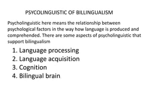 PSYCOLINGUISTIC OF BILLINGUALISM
Psycholinguistic here means the relationship between
psychological factors in the way how language is produced and
comprehended. There are some aspects of psycholinguistic that
support bilingualism
1. Language processing
2. Language acquisition
3. Cognition
4. Bilingual brain.
 