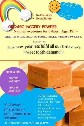 ORGANIC JAGGERY POWDER
Natural sweetener for babies. Age: 1Yr +
• No Chemicals
• No Additives
“GIVEAWAY
OF THEYEAR!”
GET 5K WORTH OF
PRODUCT
TO PARTICIPATE:
• Like this post &
Follow @FIRST BITE
• Add a photo
with your little ones
• Tag 5 moms.
• Tell us your
favorite product.
ADD TO MILK. ADD TO FOOD. MAKE YUMMY SWEETS.
BE CREATIVE!
CONTEST ENDS ON 25TH JAN @ 4PM.
RICH IN IRON
BOOSTS
IMMUNITY
BOOSTS
DIGESTION
 