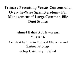 Primary Precutting Versus Conventional
Over-the-Wire Sphincterotomy For
Management of Large Common Bile
Duct Stones
Ahmed Bahaa Abd El-Azeam
M.B.B.Ch
Assistant lecturer in Tropical Medicine and
Gastroenterology
Sohag University Hospital
 