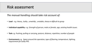 Risk assessment
The manual handling should take risk account of:
• Load e.g. Heavy , bulky , unwieldy , unstable, sharp or difficult to grasp
• Individual capability e.g. Strength of person, male or female, age, existing health issues.
• Task e.g. Pushing, pulling or carrying, posture, distance, repetition, number of people
• Environment e.g. Space around the operation, type of flooring, temperature, lighting,
requirement for bulky PPE.
 