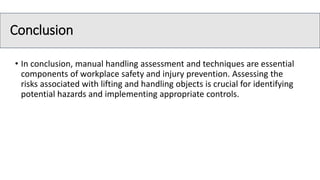 Conclusion
• In conclusion, manual handling assessment and techniques are essential
components of workplace safety and injury prevention. Assessing the
risks associated with lifting and handling objects is crucial for identifying
potential hazards and implementing appropriate controls.
 