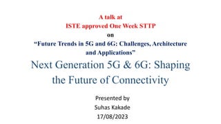 A talk at
ISTE approved One Week STTP
on
“Future Trends in 5G and 6G: Challenges, Architecture
and Applications”
Next Generation 5G & 6G: Shaping
the Future of Connectivity
Presented by
Suhas Kakade
17/08/2023
 