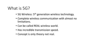 What is 5G?
• 5G Wireless: 5th generation wireless technology.
• Complete wireless communication with almost no
limitations.
• Can be called REAL wireless world.
• Has incredible transmission speed.
• Concept is only theory not real.
 