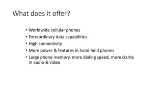What does it offer?
• Worldwide cellular phones
• Extraordinary data capabilities
• High connectivity
• More power & features in hand held phones
• Large phone memory, more dialing speed, more clarity
in audio & video
 