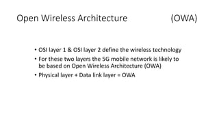 Open Wireless Architecture (OWA)
• OSI layer 1 & OSI layer 2 define the wireless technology
• For these two layers the 5G mobile network is likely to
be based on Open Wireless Architecture (OWA)
• Physical layer + Data link layer = OWA
 