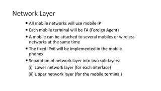 Network Layer
 All mobile networks will use mobile IP
 Each mobile terminal will be FA (Foreign Agent)
 A mobile can be attached to several mobiles or wireless
networks at the same time
 The fixed IPv6 will be implemented in the mobile
phones
 Separation of network layer into two sub-layers:
(i) Lower network layer (for each interface)
(ii) Upper network layer (for the mobile terminal)
 
